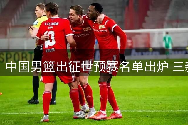 中国男篮出征世预赛名单出炉 三新人遗憾落选引发热议