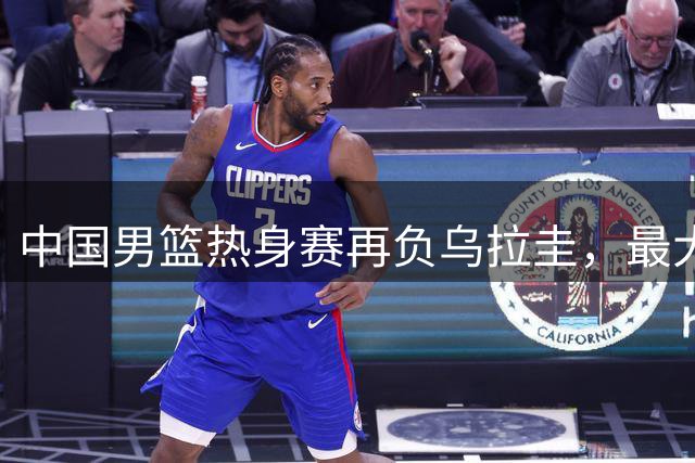 中国男篮热身赛再负乌拉圭，最大分差达27分