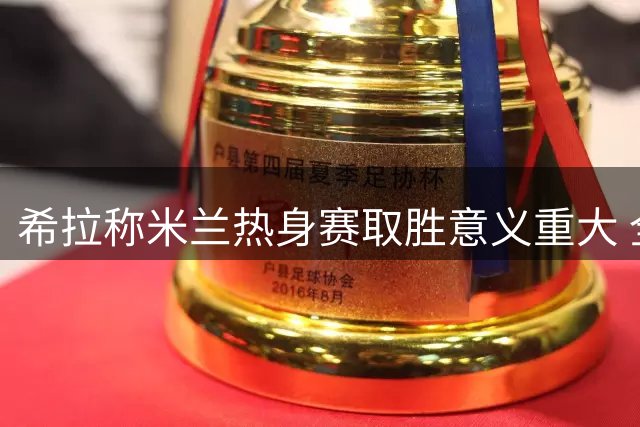 希拉称米兰热身赛取胜意义重大 全队备战状态良好