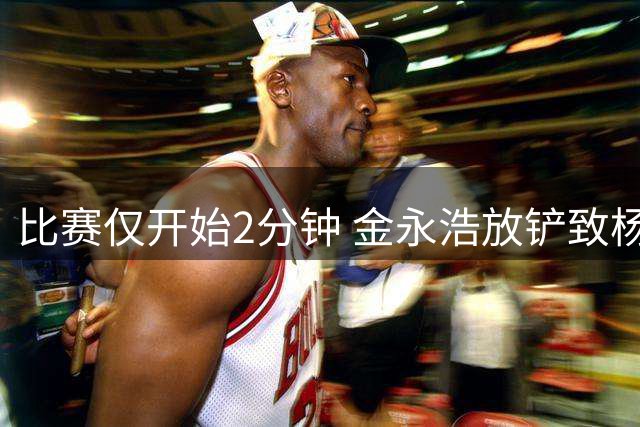 比赛仅开始2分钟 金永浩放铲致杨希遭殃 VAR审核后未予判罚