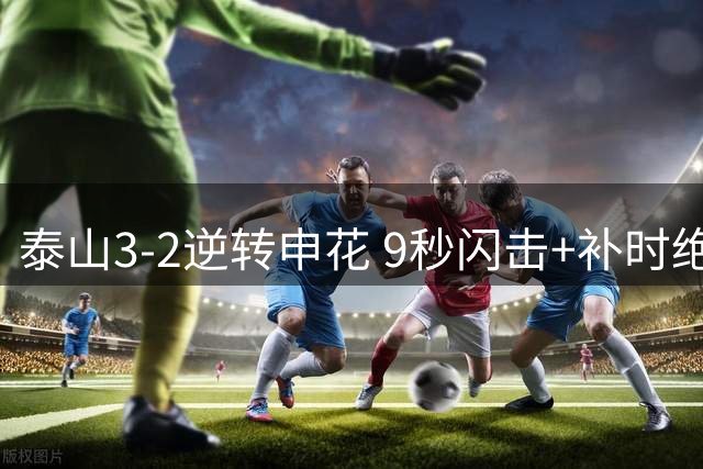 泰山3-2逆转申花 9秒闪击+补时绝杀